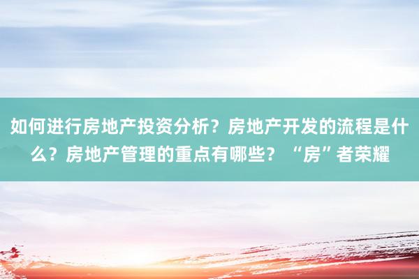 如何进行房地产投资分析？房地产开发的流程是什么？房地产管理的重点有哪些？ “房”者荣耀