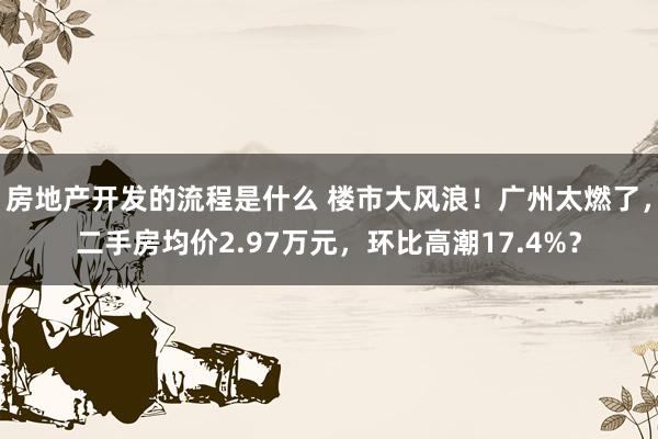 房地产开发的流程是什么 楼市大风浪！广州太燃了，二手房均价2.97万元，环比高潮17.4%？