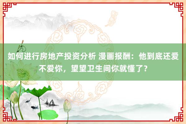 如何进行房地产投资分析 漫画报酬：他到底还爱不爱你，望望卫生间你就懂了？