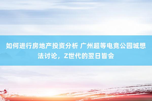 如何进行房地产投资分析 广州超等电竞公园城想法讨论，Z世代的翌日皆会