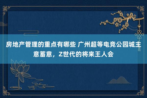 房地产管理的重点有哪些 广州超等电竞公园城主意蓄意，Z世代的将来王人会