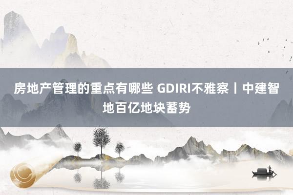 房地产管理的重点有哪些 GDIRI不雅察丨中建智地百亿地块蓄势