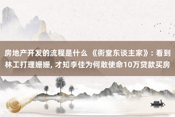 房地产开发的流程是什么 《衖堂东谈主家》: 看到林工打理姗姗, 才知李佳为何敢使命10万贷款买房