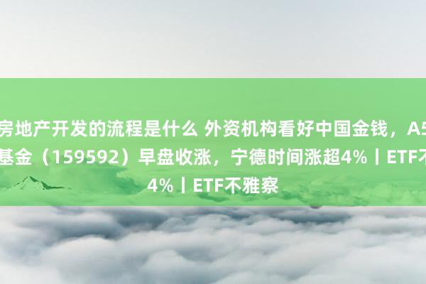 房地产开发的流程是什么 外资机构看好中国金钱，A50ETF基金（159592）早盘收涨，宁德时间涨超4%丨ETF不雅察