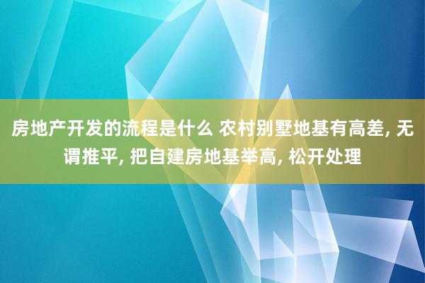 房地产开发的流程是什么 农村别墅地基有高差, 无谓推平, 把自建房地基举高, 松开处理