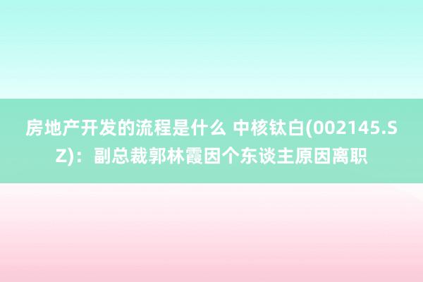 房地产开发的流程是什么 中核钛白(002145.SZ)：副总裁郭林霞因个东谈主原因离职