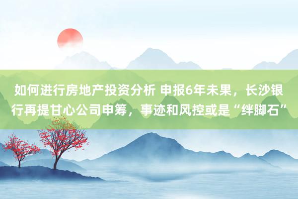 如何进行房地产投资分析 申报6年未果，长沙银行再提甘心公司申筹，事迹和风控或是“绊脚石”