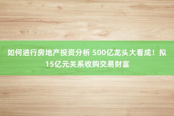 如何进行房地产投资分析 500亿龙头大看成！拟15亿元关系收购交易财富