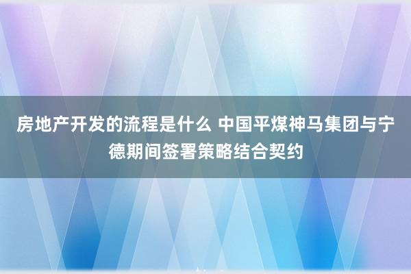 房地产开发的流程是什么 中国平煤神马集团与宁德期间签署策略结合契约