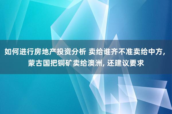 如何进行房地产投资分析 卖给谁齐不准卖给中方, 蒙古国把铜矿卖给澳洲, 还建议要求