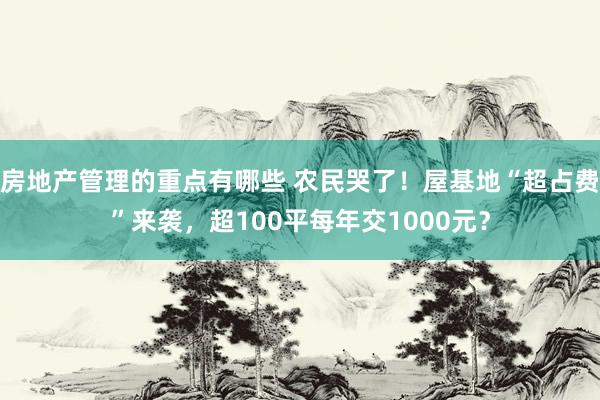 房地产管理的重点有哪些 农民哭了！屋基地“超占费”来袭，超100平每年交1000元？