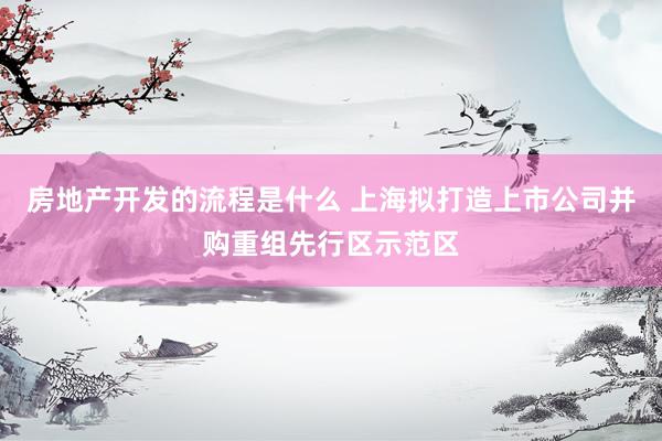 房地产开发的流程是什么 上海拟打造上市公司并购重组先行区示范区