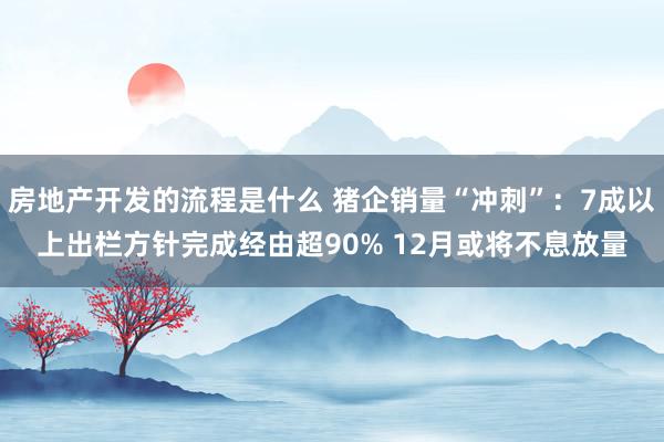 房地产开发的流程是什么 猪企销量“冲刺”：7成以上出栏方针完成经由超90% 12月或将不息放量