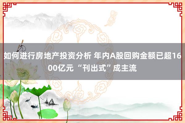 如何进行房地产投资分析 年内A股回购金额已超1600亿元 “刊出式”成主流