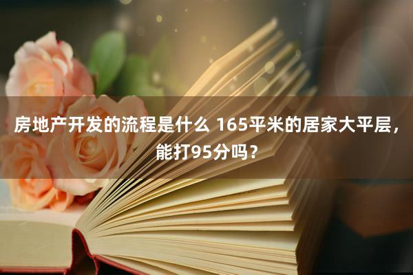 房地产开发的流程是什么 165平米的居家大平层，能打95分吗？