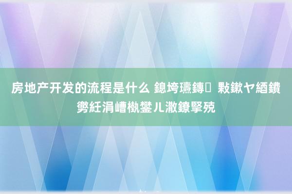 房地产开发的流程是什么 鎴垮瓙鏄敤鏉ヤ綇鐨勶紝涓嶆槸鐢ㄦ潵鐐掔殑