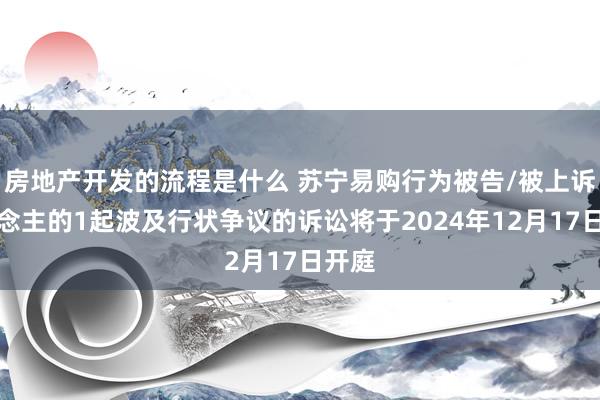 房地产开发的流程是什么 苏宁易购行为被告/被上诉东说念主的1起波及行状争议的诉讼将于2024年12月17日开庭