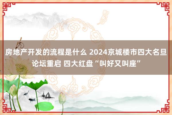 房地产开发的流程是什么 2024京城楼市四大名旦论坛重启 四大红盘“叫好又叫座”