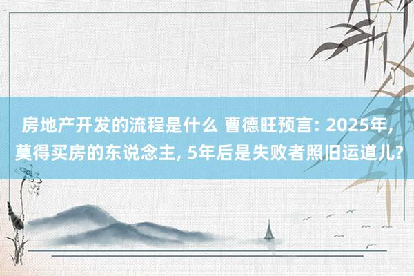 房地产开发的流程是什么 曹德旺预言: 2025年, 莫得买房的东说念主, 5年后是失败者照旧运道儿?