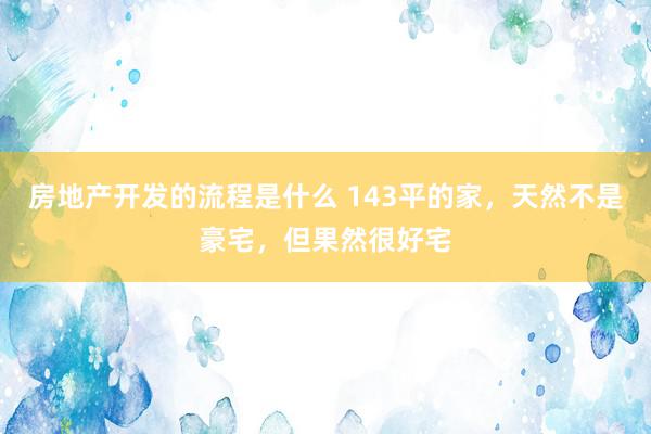 房地产开发的流程是什么 143平的家，天然不是豪宅，但果然很好宅