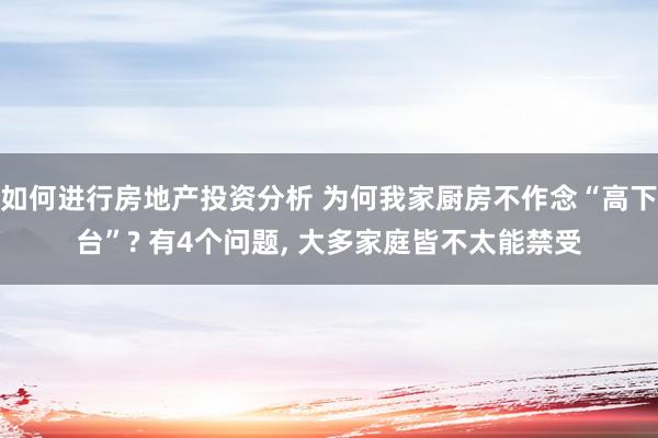 如何进行房地产投资分析 为何我家厨房不作念“高下台”? 有4个问题, 大多家庭皆不太能禁受