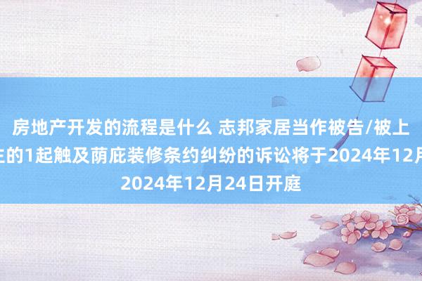 房地产开发的流程是什么 志邦家居当作被告/被上诉东说念主的1起触及荫庇装修条约纠纷的诉讼将于2024年12月24日开庭