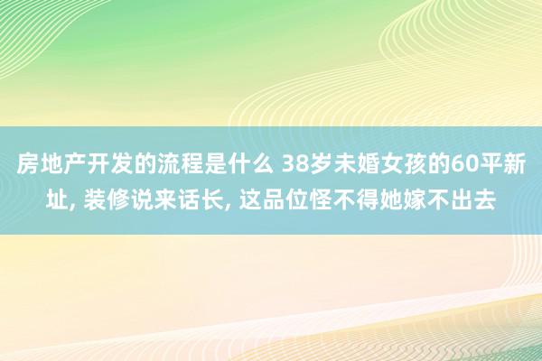 房地产开发的流程是什么 38岁未婚女孩的60平新址, 装修说来话长, 这品位怪不得她嫁不出去