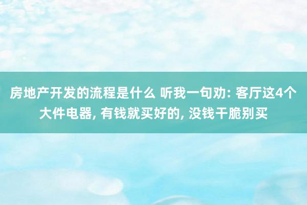 房地产开发的流程是什么 听我一句劝: 客厅这4个大件电器, 有钱就买好的, 没钱干脆别买