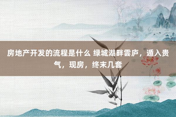 房地产开发的流程是什么 绿城湖畔雲庐，遁入贵气，现房，终末几套