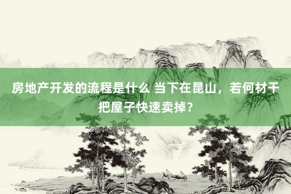 房地产开发的流程是什么 当下在昆山，若何材干把屋子快速卖掉？