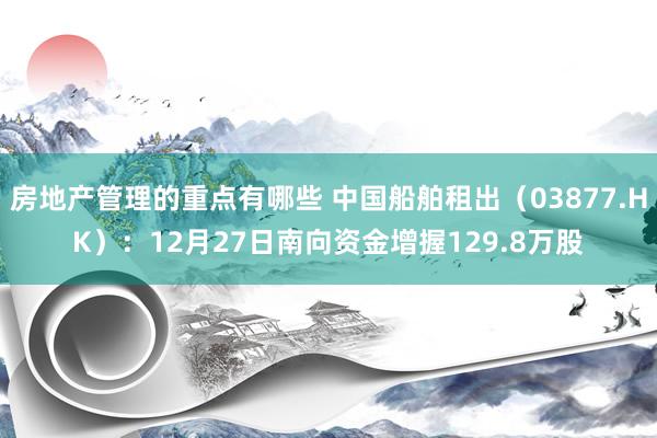 房地产管理的重点有哪些 中国船舶租出（03877.HK）：12月27日南向资金增握129.8万股