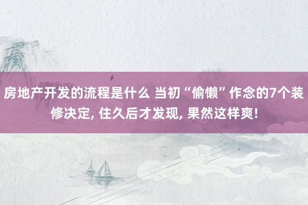 房地产开发的流程是什么 当初“偷懒”作念的7个装修决定, 住久后才发现, 果然这样爽!