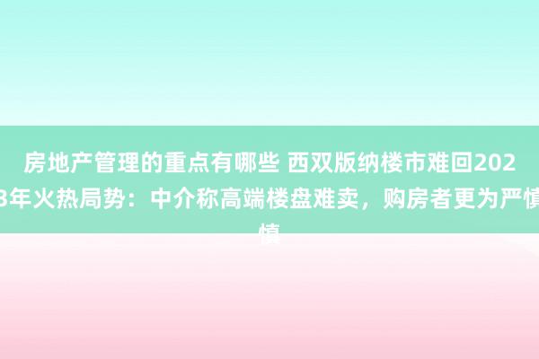 房地产管理的重点有哪些 西双版纳楼市难回2023年火热局势：中介称高端楼盘难卖，购房者更为严慎