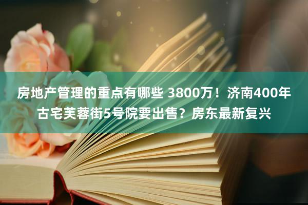 房地产管理的重点有哪些 3800万！济南400年古宅芙蓉街5号院要出售？房东最新复兴