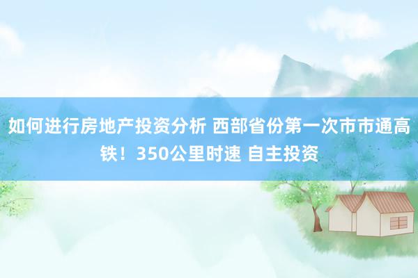 如何进行房地产投资分析 西部省份第一次市市通高铁！350公里时速 自主投资