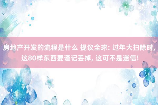 房地产开发的流程是什么 提议全球: 过年大扫除时, 这80样东西要谨记丢掉, 这可不是迷信!