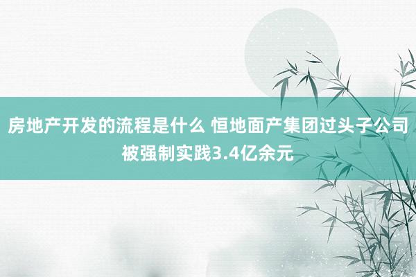 房地产开发的流程是什么 恒地面产集团过头子公司被强制实践3.4亿余元