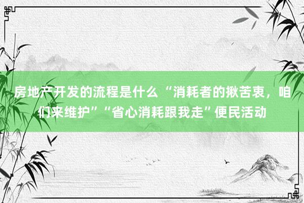 房地产开发的流程是什么 “消耗者的揪苦衷，咱们来维护”“省心消耗跟我走”便民活动