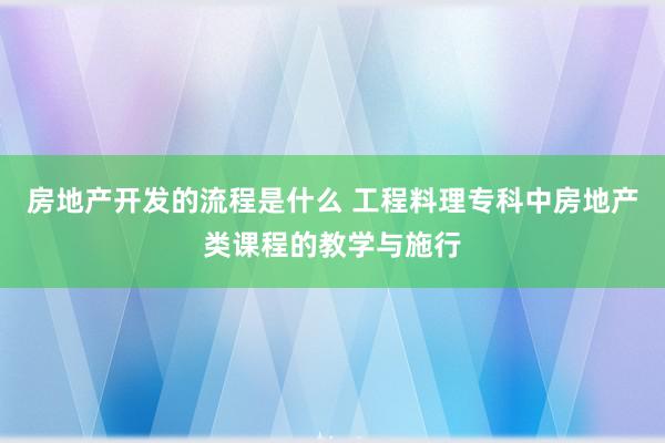 房地产开发的流程是什么 工程料理专科中房地产类课程的教学与施行