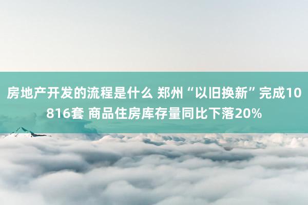 房地产开发的流程是什么 郑州“以旧换新”完成10816套 商品住房库存量同比下落20%