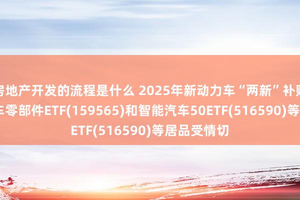 房地产开发的流程是什么 2025年新动力车“两新”补贴将不竭,汽车零部件ETF(159565)和智能汽车50ETF(516590)等居品受情切