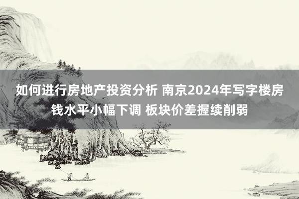 如何进行房地产投资分析 南京2024年写字楼房钱水平小幅下调 板块价差握续削弱