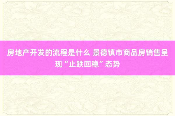 房地产开发的流程是什么 景德镇市商品房销售呈现“止跌回稳”态势