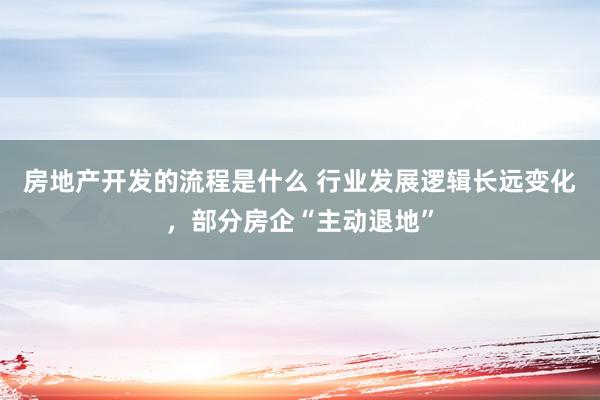 房地产开发的流程是什么 行业发展逻辑长远变化，部分房企“主动退地”