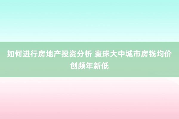 如何进行房地产投资分析 寰球大中城市房钱均价创频年新低