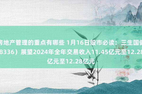 房地产管理的重点有哪些 1月16日股市必读：三生国健（688336）展望2024年全年交易收入11.45亿元至12.28亿元