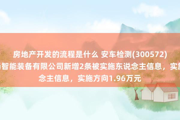 房地产开发的流程是什么 安车检测(300572)控股的广东永扬智能装备有限公司新增2条被实施东说念主信息，实施方向1.96万元