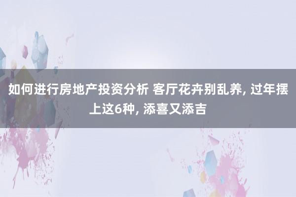 如何进行房地产投资分析 客厅花卉别乱养, 过年摆上这6种, 添喜又添吉