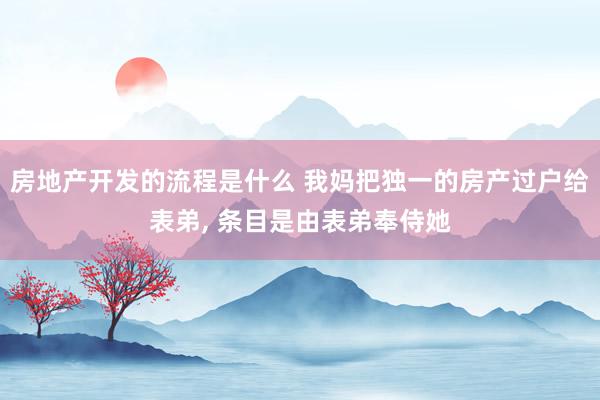 房地产开发的流程是什么 我妈把独一的房产过户给表弟, 条目是由表弟奉侍她