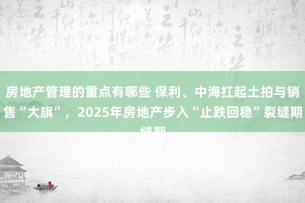 房地产管理的重点有哪些 保利、中海扛起土拍与销售“大旗”，2025年房地产步入“止跌回稳”裂缝期